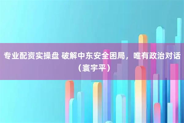 专业配资实操盘 破解中东安全困局，唯有政治对话（寰宇平）
