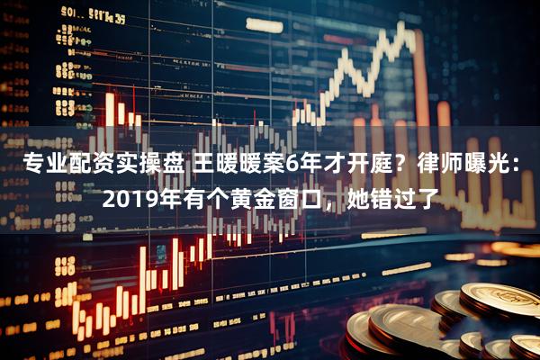专业配资实操盘 王暖暖案6年才开庭？律师曝光：2019年有个黄金窗口，她错过了