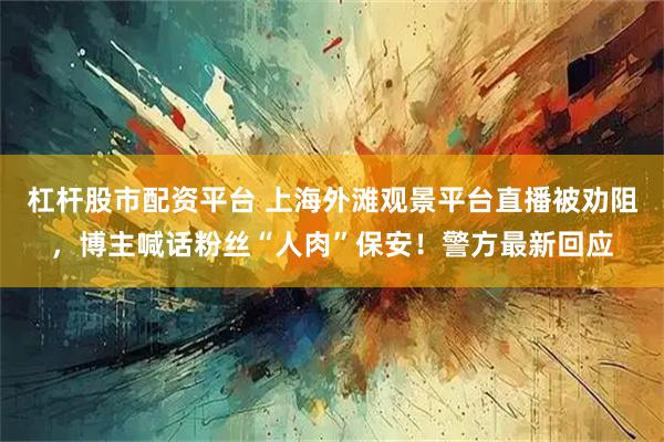 杠杆股市配资平台 上海外滩观景平台直播被劝阻，博主喊话粉丝“人肉”保安！警方最新回应