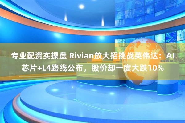 专业配资实操盘 Rivian放大招挑战英伟达：AI芯片+L4路线公布，股价却一度大跌10%