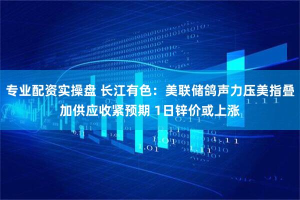 专业配资实操盘 长江有色：美联储鸽声力压美指叠加供应收紧预期 1日锌价或上涨