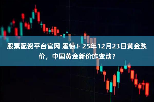 股票配资平台官网 震惊！25年12月23日黄金跌价，中国黄金新价咋变动？