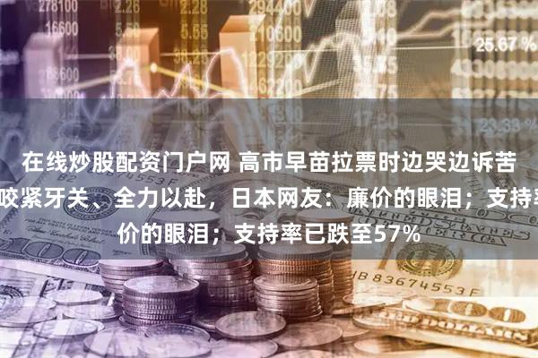 在线炒股配资门户网 高市早苗拉票时边哭边诉苦称这3个月我咬紧牙关、全力以赴，日本网友：廉价的眼泪；支持率已跌至57%