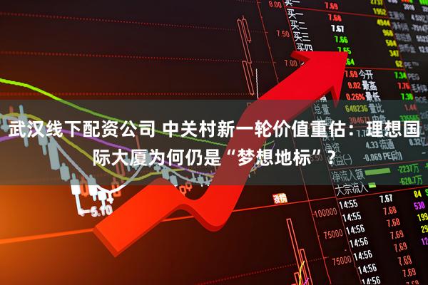 武汉线下配资公司 中关村新一轮价值重估：理想国际大厦为何仍是“梦想地标”？