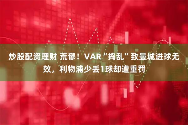 炒股配资理财 荒谬！VAR“捣乱”致曼城进球无效，利物浦少丢1球却遭重罚