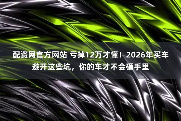 配资网官方网站 亏掉12万才懂!2026年买车避开这些坑,你的车才不会砸手里