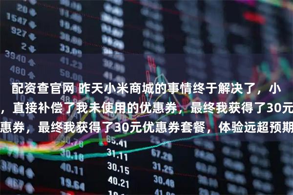 配资查官网 昨天小米商城的事情终于解决了,小米方案比我想象中还好,直接补偿了我未使用的优惠券,最终我获得了30元优惠券套餐,体验远超预期