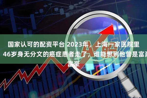 国家认可的配资平台 2023年，上海一家医院里，46岁身无分文的癌症患者走了，谁能想到他曾是富豪