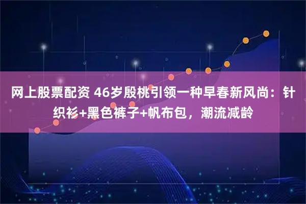 网上股票配资 46岁殷桃引领一种早春新风尚:针织衫+黑色裤子+帆布包,潮流减龄