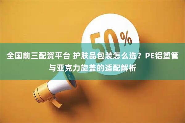 全国前三配资平台 护肤品包装怎么选？PE铝塑管与亚克力旋盖的适配解析