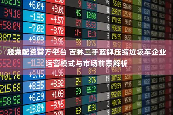 股票配资官方平台 吉林二手蓝牌压缩垃圾车企业运营模式与市场前景解析