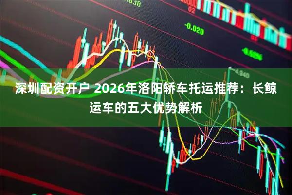深圳配资开户 2026年洛阳轿车托运推荐：长鲸运车的五大优势解析