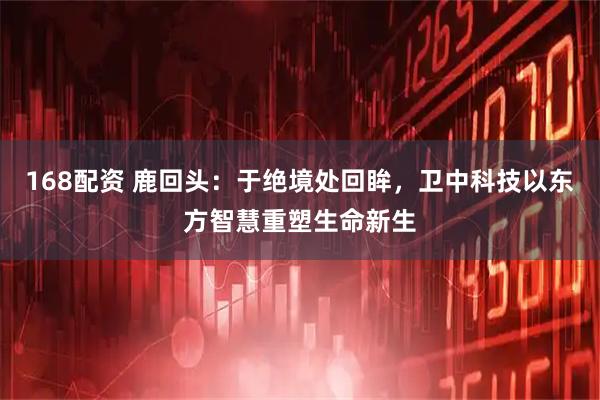 168配资 鹿回头:于绝境处回眸,卫中科技以东方智慧重塑生命新生