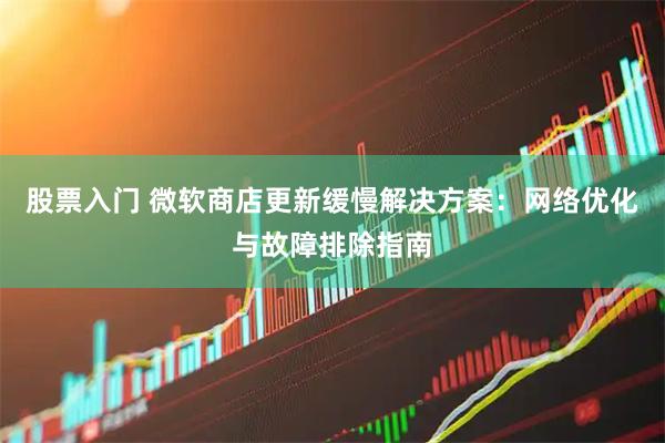 股票入门 微软商店更新缓慢解决方案：网络优化与故障排除指南