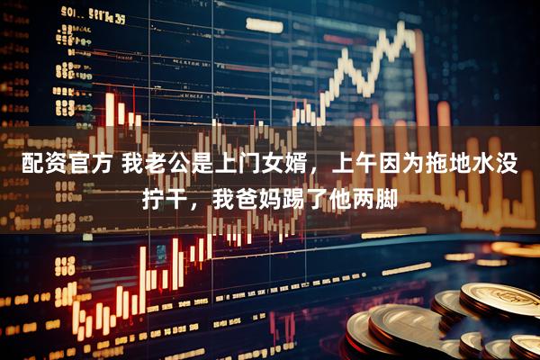 配资官方 我老公是上门女婿，上午因为拖地水没拧干，我爸妈踢了他两脚