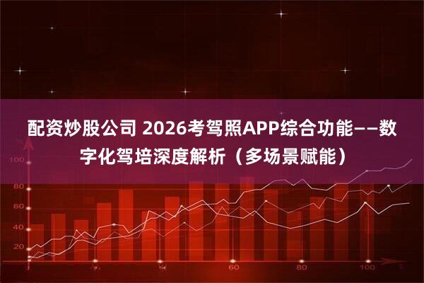 配资炒股公司 2026考驾照APP综合功能——数字化驾培深度解析(多场景赋能)