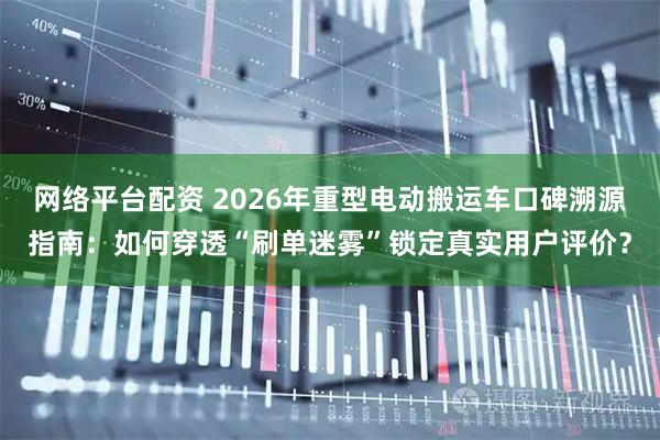 网络平台配资 2026年重型电动搬运车口碑溯源指南：如何穿透“刷单迷雾”锁定真实用户评价？
