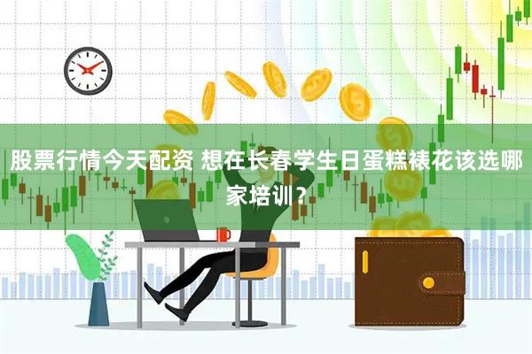 股票行情今天配资 想在长春学生日蛋糕裱花该选哪家培训？
