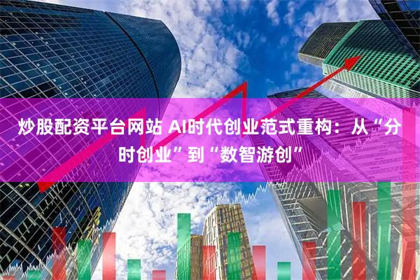 炒股配资平台网站 AI时代创业范式重构：从“分时创业”到“数智游创”